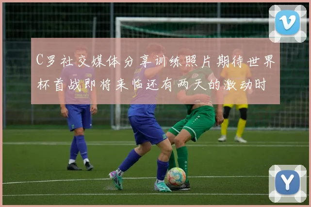 C罗社交媒体分享训练照片期待世界杯首战即将来临还有两天的激动时刻