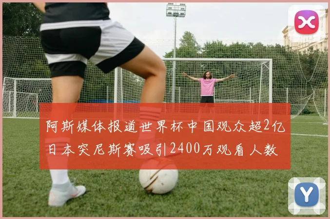 阿斯媒体报道世界杯中国观众超2亿日本突尼斯赛吸引2400万观看人数