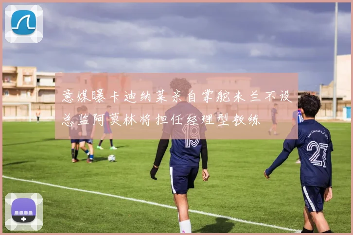 意媒曝卡迪纳莱亲自掌舵米兰不设总监阿莫林将担任经理型教练