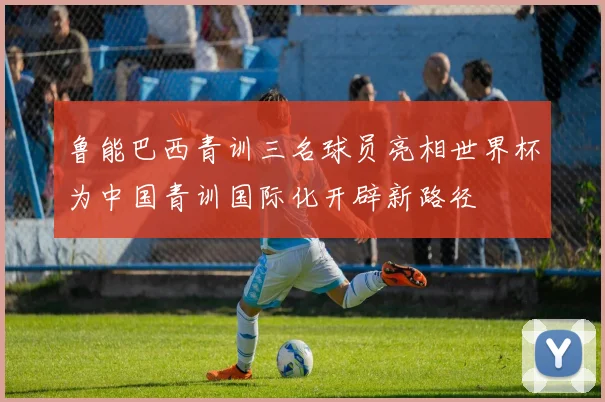 鲁能巴西青训三名球员亮相世界杯为中国青训国际化开辟新路径