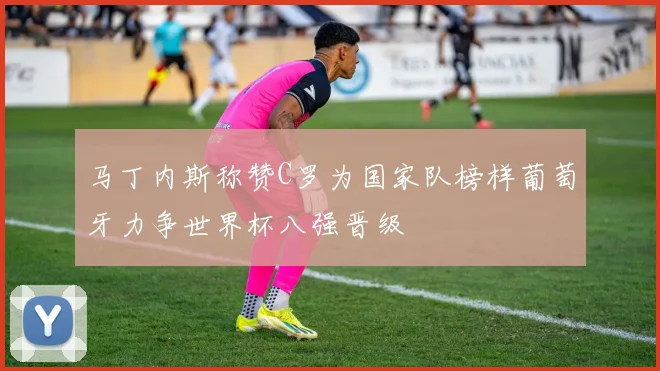 马丁内斯称赞C罗为国家队榜样葡萄牙力争世界杯八强晋级