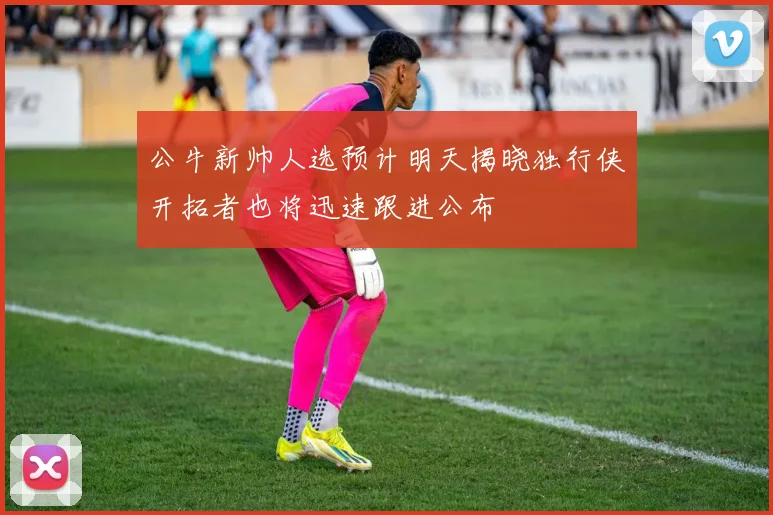 公牛新帅人选预计明天揭晓独行侠开拓者也将迅速跟进公布